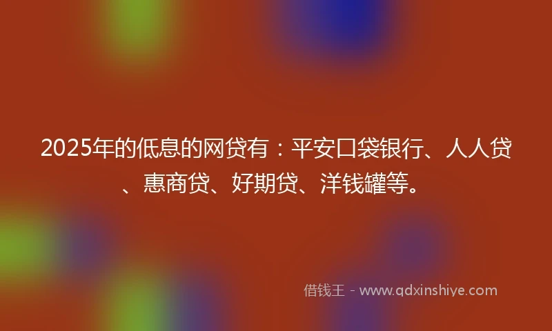 2025年的低息的网贷有：平安口袋银行、人人贷、惠商贷、好期贷、洋钱罐等。