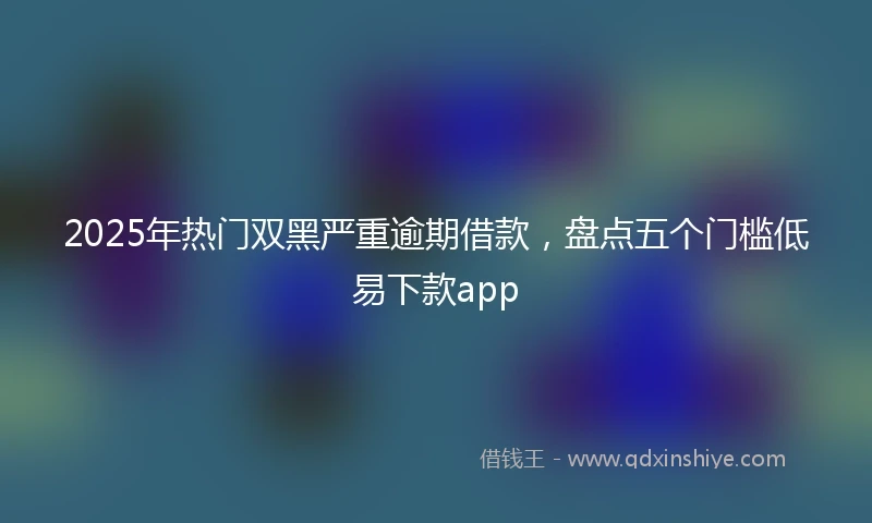 2025年热门双黑严重逾期借款，盘点五个门槛低易下款app