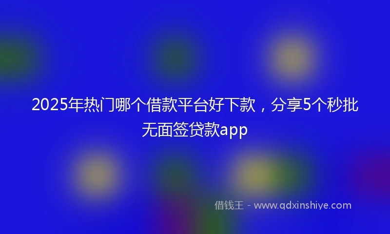 2025年热门哪个借款平台好下款，分享5个秒批无面签贷款app
