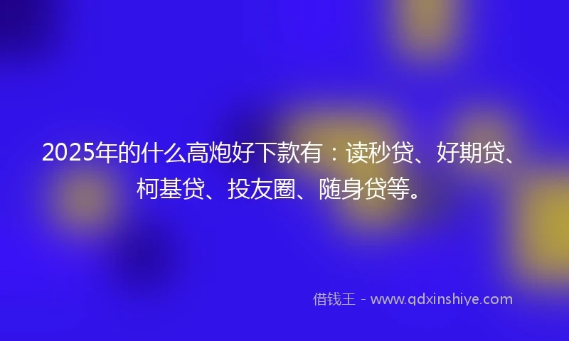 2025年的什么高炮好下款有：读秒贷、好期贷、柯基贷、投友圈、随身贷等。