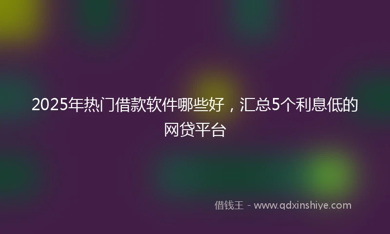 2025年热门借款软件哪些好，汇总5个利息低的网贷平台