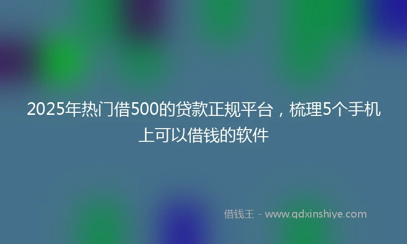 2025年热门借500的贷款正规平台，梳理5个手机上可以借钱的软件