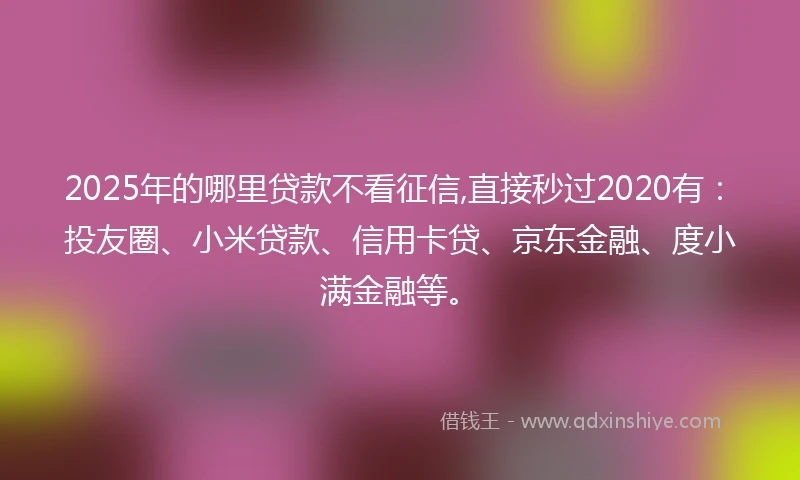 2025年的哪里贷款不看征信,直接秒过2020有：投友圈、小米贷款、信用卡贷、京东金融、度小满金融等。
