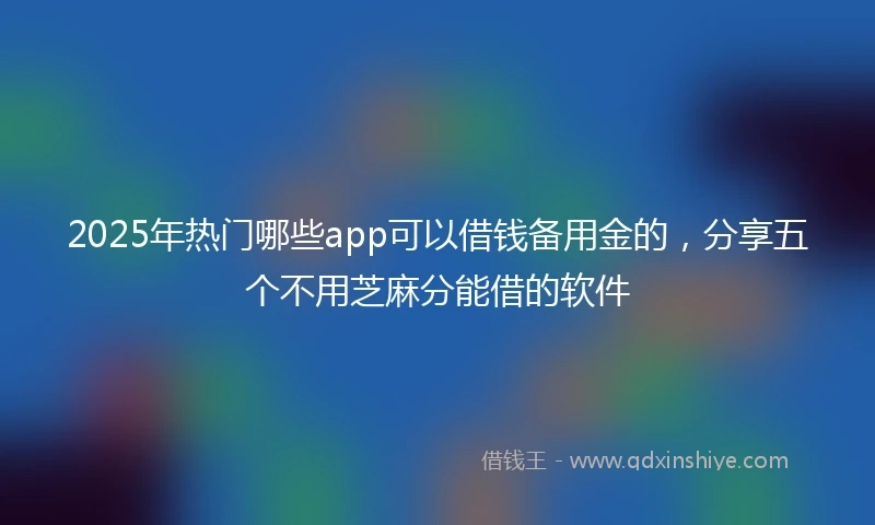 2025年热门哪些app可以借钱备用金的，分享五个不用芝麻分能借的软件