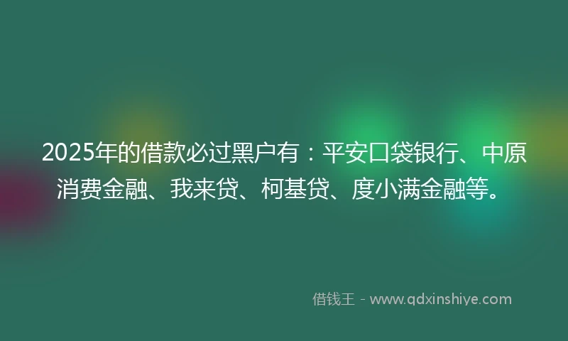 2025年的借款必过黑户有：平安口袋银行、中原消费金融、我来贷、柯基贷、度小满金融等。