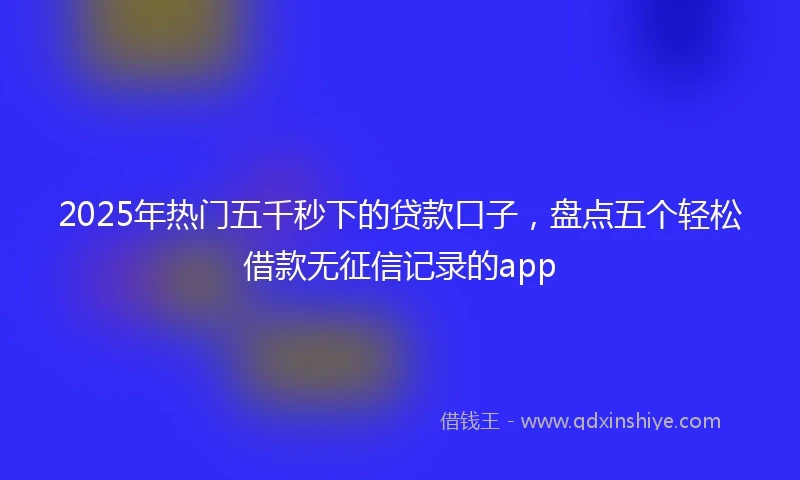 2025年热门五千秒下的贷款口子，盘点五个轻松借款无征信记录的app