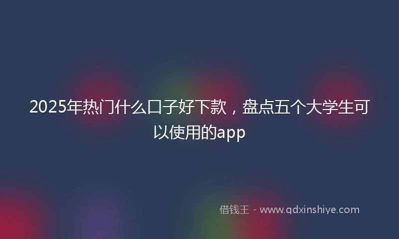 2025年热门什么口子好下款，盘点五个大学生可以使用的app