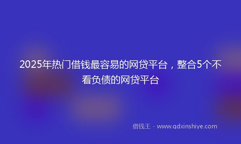 2025年热门借钱最容易的网贷平台，整合5个不看负债的网贷平台