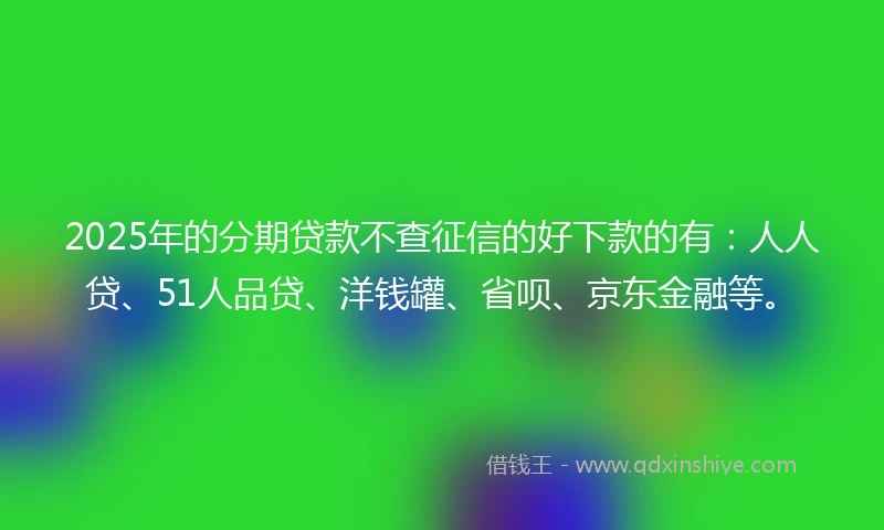 2025年的分期贷款不查征信的好下款的有：人人贷、51人品贷、洋钱罐、省呗、京东金融等。