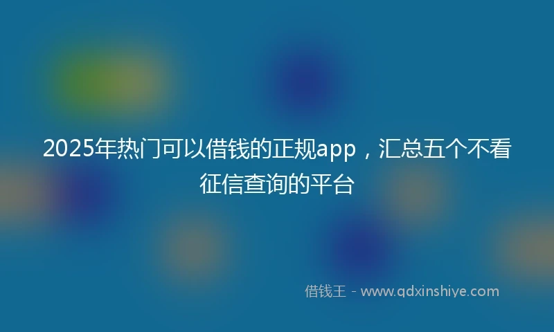 2025年热门可以借钱的正规app，汇总五个不看征信查询的平台
