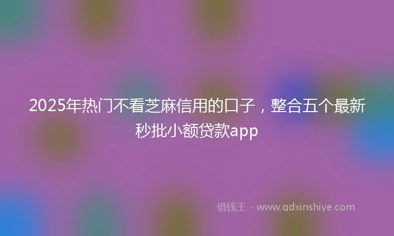 2025年热门不看芝麻信用的口子，整合五个最新秒批小额贷款app