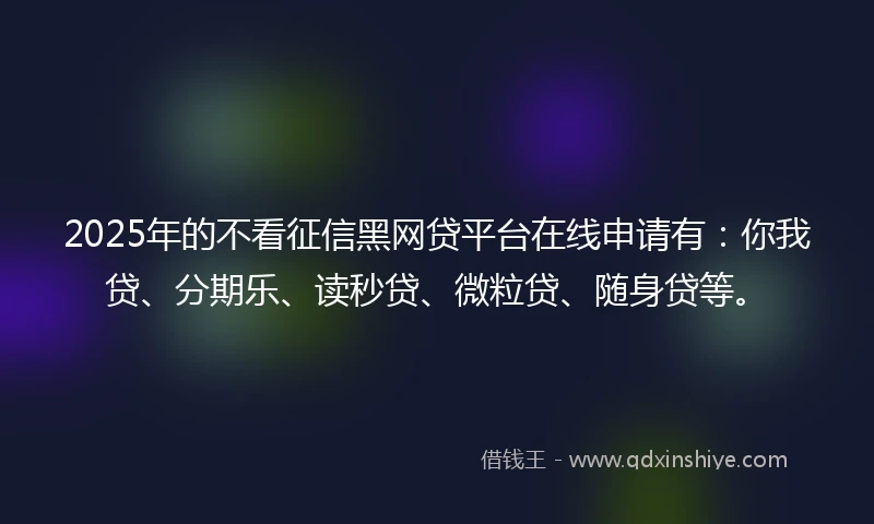 2025年的不看征信黑网贷平台在线申请有：你我贷、分期乐、读秒贷、微粒贷、随身贷等。