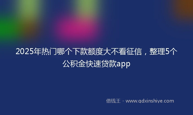 2025年热门哪个下款额度大不看征信，整理5个公积金快速贷款app