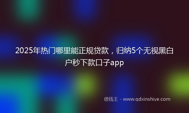 2025年热门哪里能正规贷款，归纳5个无视黑白户秒下款口子app