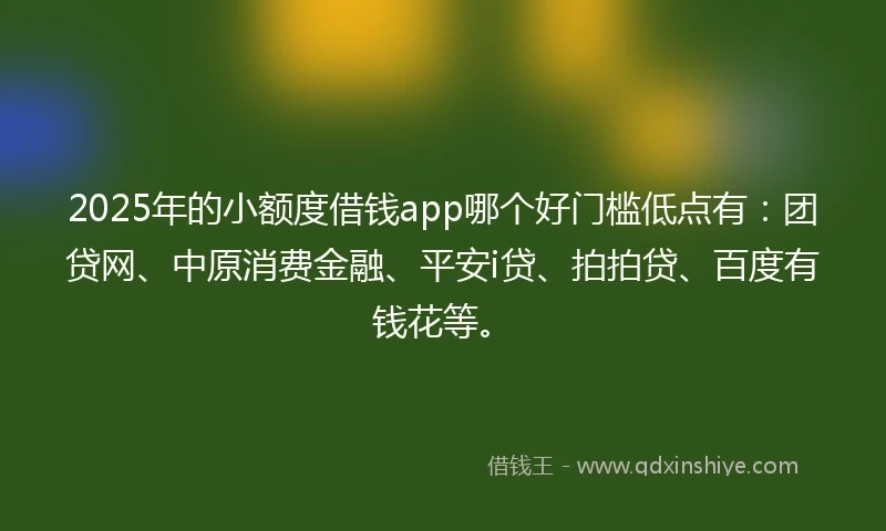 2025年的小额度借钱app哪个好门槛低点有：团贷网、中原消费金融、平安i贷、拍拍贷、百度有钱花等。