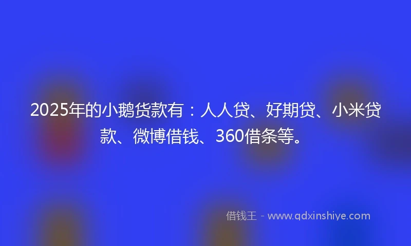 2025年的小鹅货款有：人人贷、好期贷、小米贷款、微博借钱、360借条等。