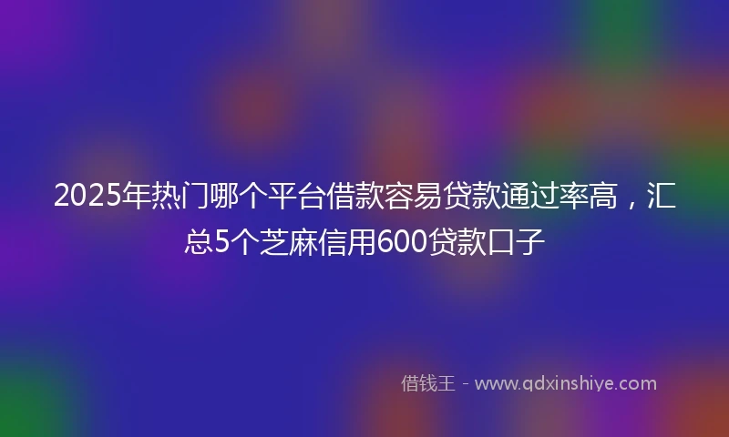 2025年热门哪个平台借款容易贷款通过率高，汇总5个芝麻信用600贷款口子