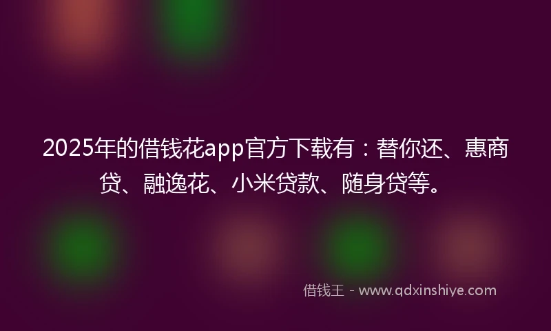 2025年的借钱花app官方下载有：替你还、惠商贷、融逸花、小米贷款、随身贷等。