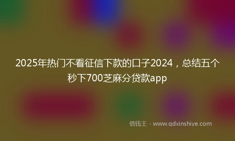 2025年热门不看征信下款的口子2024，总结五个秒下700芝麻分贷款app