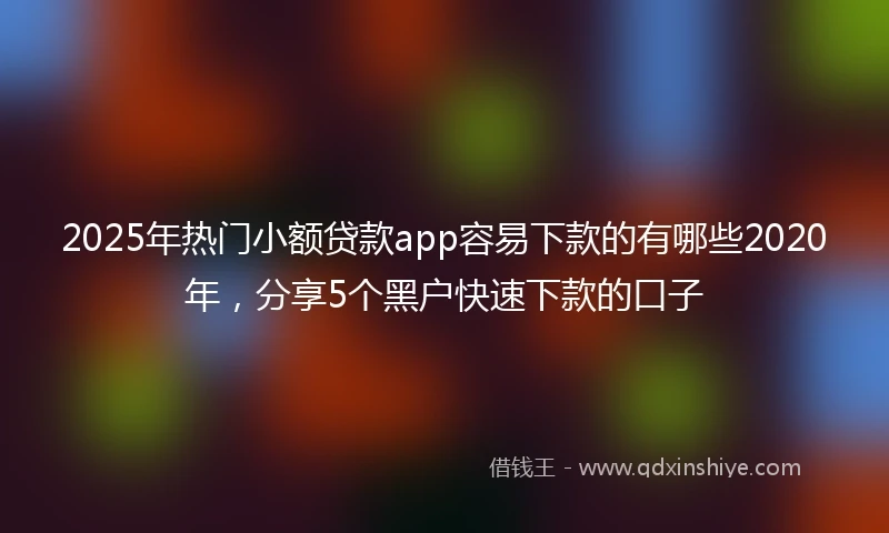 2025年热门小额贷款app容易下款的有哪些2020年，分享5个黑户快速下款的口子