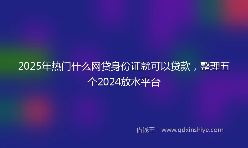 2025年热门什么网贷身份证就可以贷款，整理五个2024放水平台