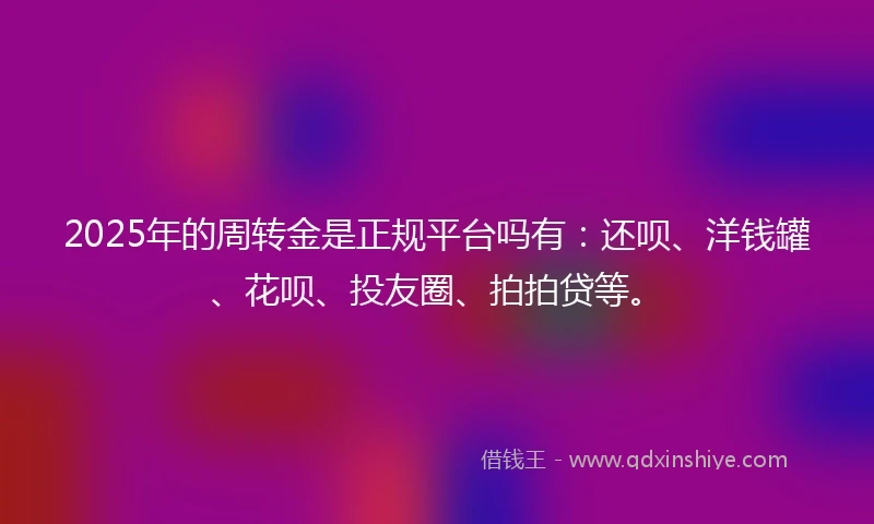 2025年的周转金是正规平台吗有：还呗、洋钱罐、花呗、投友圈、拍拍贷等。