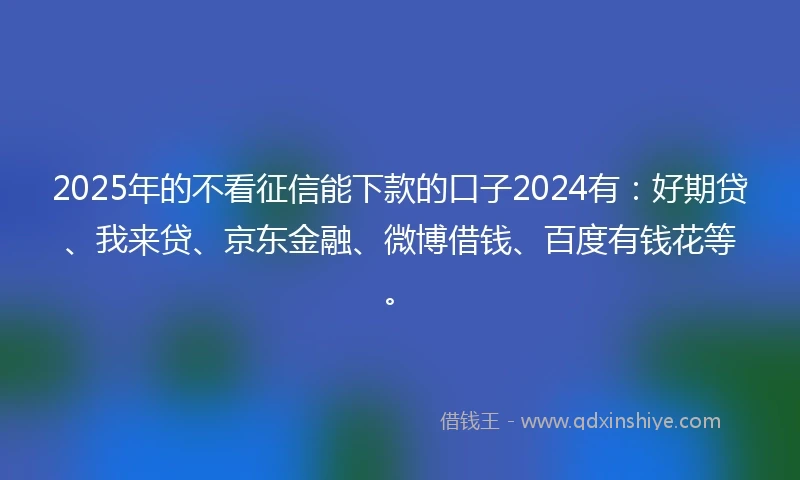 2025年的不看征信能下款的口子2024有：好期贷、我来贷、京东金融、微博借钱、百度有钱花等。