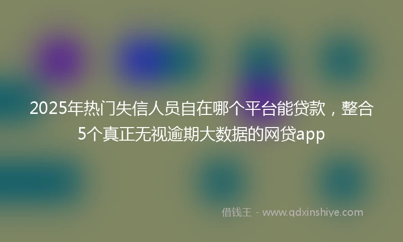 2025年热门失信人员自在哪个平台能贷款，整合5个真正无视逾期大数据的网贷app