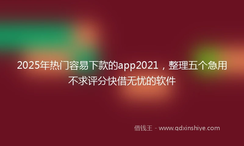 2025年热门容易下款的app2021，整理五个急用不求评分快借无忧的软件
