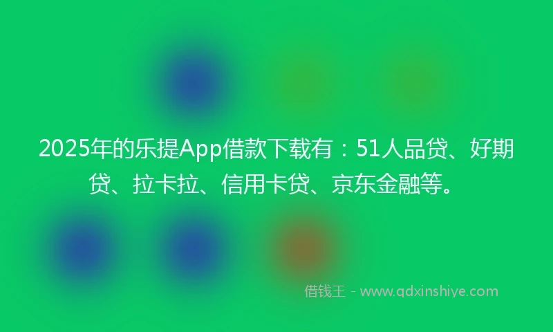 2025年的乐提App借款下载有：51人品贷、好期贷、拉卡拉、信用卡贷、京东金融等。