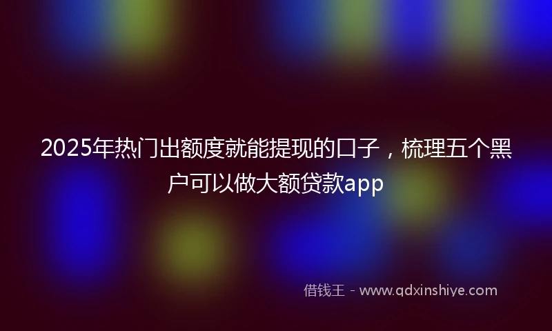 2025年热门出额度就能提现的口子，梳理五个黑户可以做大额贷款app