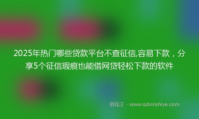 2025年热门哪些贷款平台不查征信,容易下款，分享5个征信瑕疵也能借网贷轻松下款的软件
