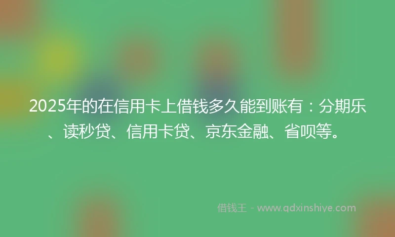 2025年的在信用卡上借钱多久能到账有：分期乐、读秒贷、信用卡贷、京东金融、省呗等。