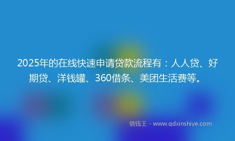 2025年的在线快速申请贷款流程有：人人贷、好期贷、洋钱罐、360借条、美团生活费等。