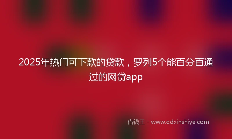 2025年热门可下款的贷款，罗列5个能百分百通过的网贷app