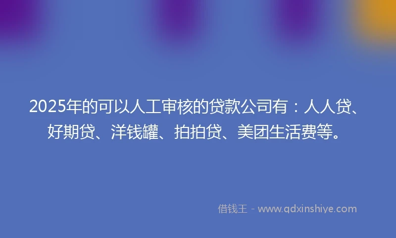 2025年的可以人工审核的贷款公司有：人人贷、好期贷、洋钱罐、拍拍贷、美团生活费等。