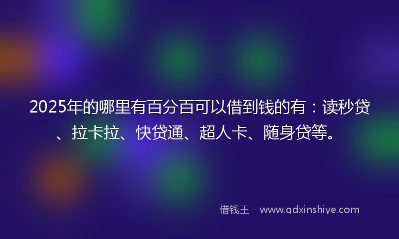 2025年的哪里有百分百可以借到钱的有：读秒贷、拉卡拉、快贷通、超人卡、随身贷等。