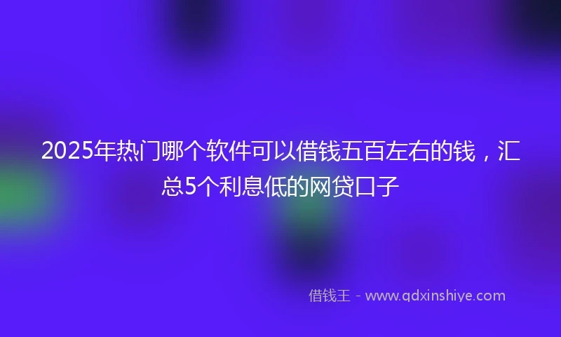 2025年热门哪个软件可以借钱五百左右的钱，汇总5个利息低的网贷口子
