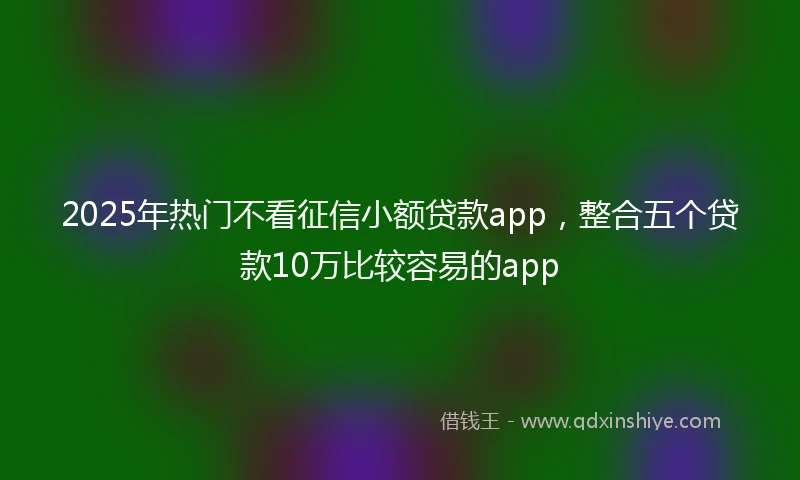 2025年热门不看征信小额贷款app，整合五个贷款10万比较容易的app