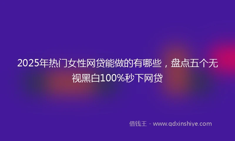 2025年热门女性网贷能做的有哪些，盘点五个无视黑白100%秒下网贷