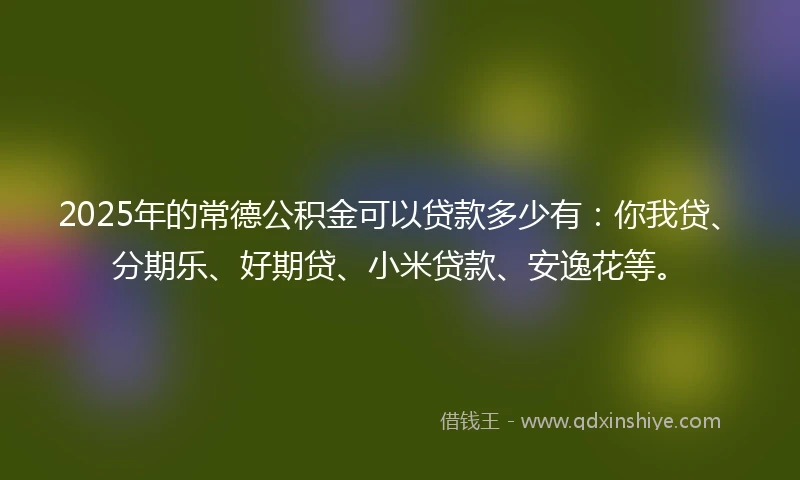 2025年的常德公积金可以贷款多少有：你我贷、分期乐、好期贷、小米贷款、安逸花等。