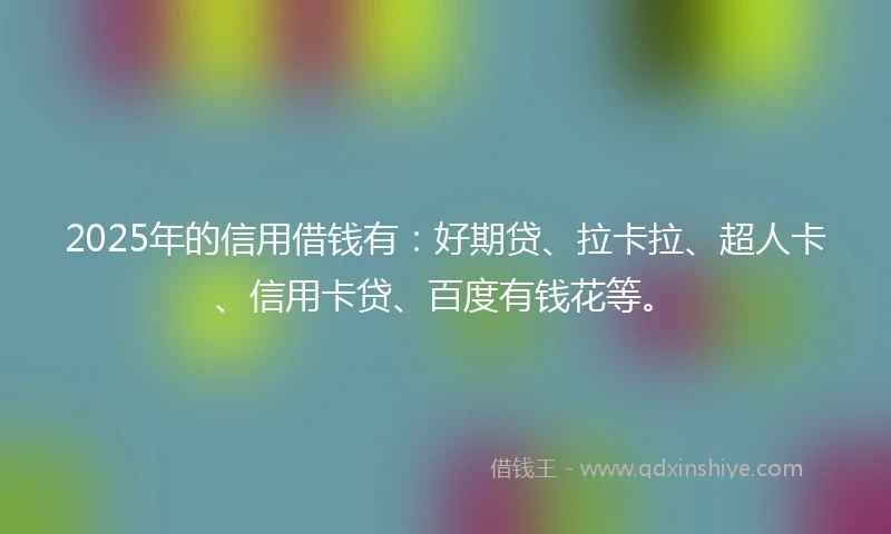 2025年的信用借钱有：好期贷、拉卡拉、超人卡、信用卡贷、百度有钱花等。
