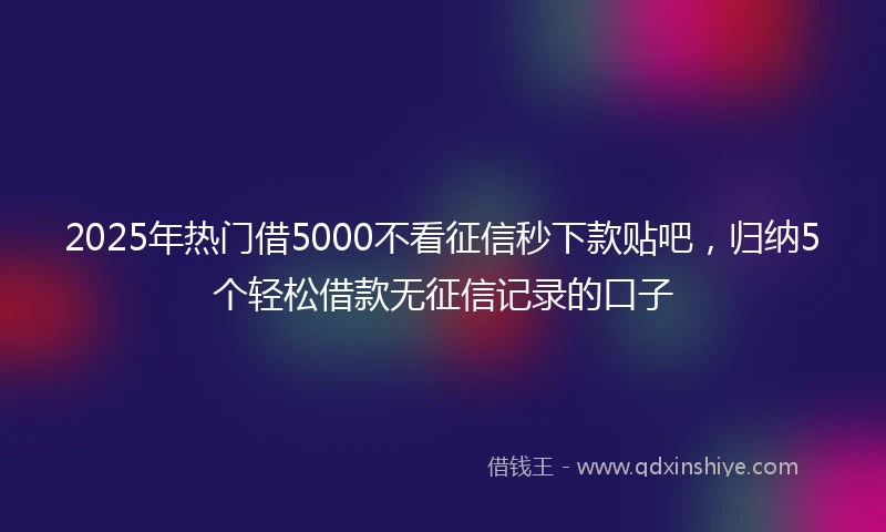 2025年热门借5000不看征信秒下款贴吧，归纳5个轻松借款无征信记录的口子
