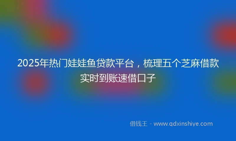 2025年热门娃娃鱼贷款平台，梳理五个芝麻借款实时到账速借口子