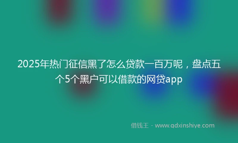 2025年热门征信黑了怎么贷款一百万呢，盘点五个5个黑户可以借款的网贷app