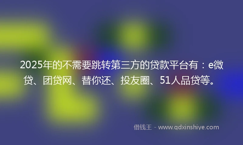 2025年的不需要跳转第三方的贷款平台有：e微贷、团贷网、替你还、投友圈、51人品贷等。