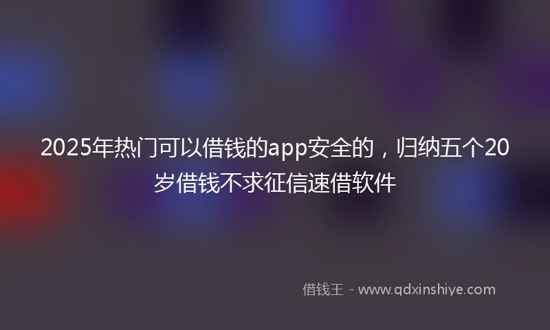 2025年热门可以借钱的app安全的，归纳五个20岁借钱不求征信速借软件