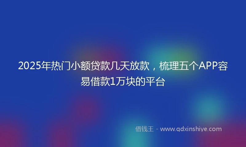 2025年热门小额贷款几天放款，梳理五个APP容易借款1万块的平台