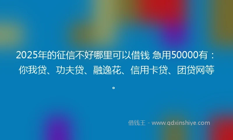 2025年的征信不好哪里可以借钱 急用50000有：你我贷、功夫贷、融逸花、信用卡贷、团贷网等。