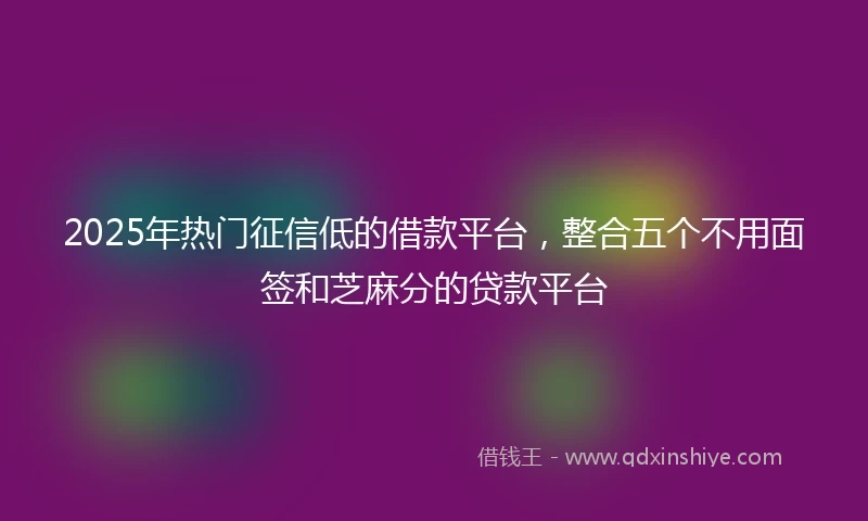 2025年热门征信低的借款平台，整合五个不用面签和芝麻分的贷款平台